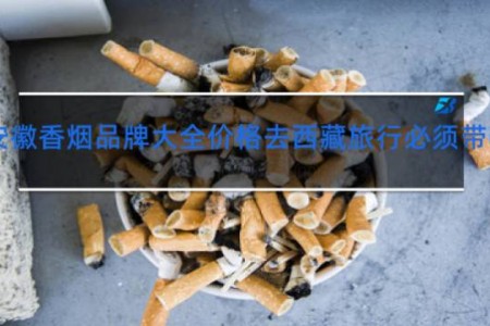 安徽香烟品牌大全价格去西藏旅行必须带哪些东西