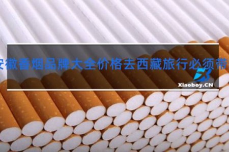 安徽香烟品牌大全价格去西藏旅行必须带哪些东西